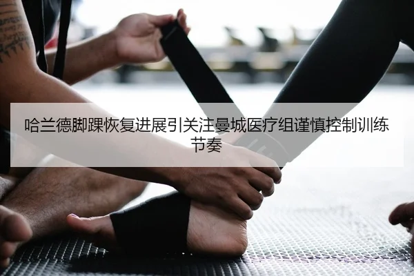 哈兰德脚踝恢复进展引关注曼城医疗组谨慎控制训练节奏
