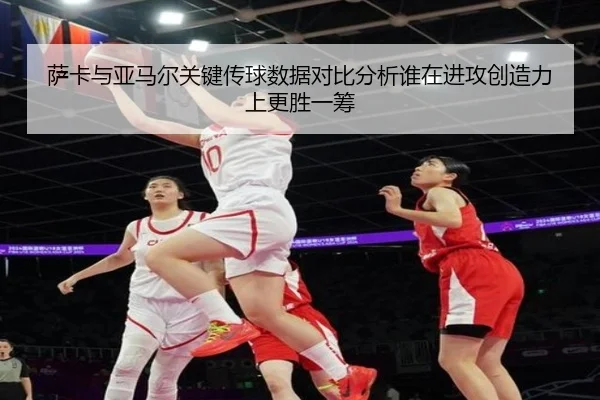 萨卡与亚马尔关键传球数据对比分析谁在进攻创造力上更胜一筹