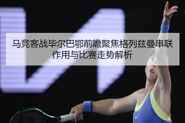 马竞客战毕尔巴鄂前瞻聚焦格列兹曼串联作用与比赛走势解析