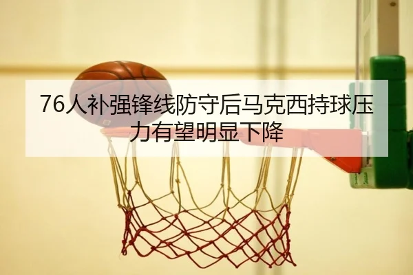 76人补强锋线防守后马克西持球压力有望明显下降